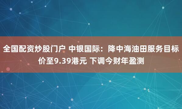 全国配资炒股门户 中银国际：降中海油田服务目标价至9.39港元 下调今财年盈测