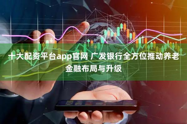 十大配资平台app官网 广发银行全方位推动养老金融布局与升级