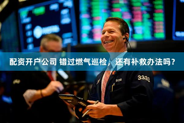 配资开户公司 错过燃气巡检，还有补救办法吗？
