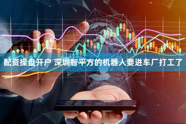 配资操盘开户 深圳智平方的机器人要进车厂打工了