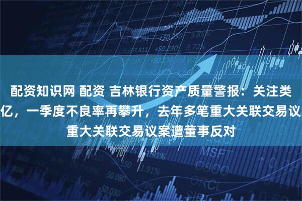 配资知识网 配资 吉林银行资产质量警报：关注类贷款仍近300亿，一季度不良率再攀升，去年多笔重大关联交易议案遭董事反对