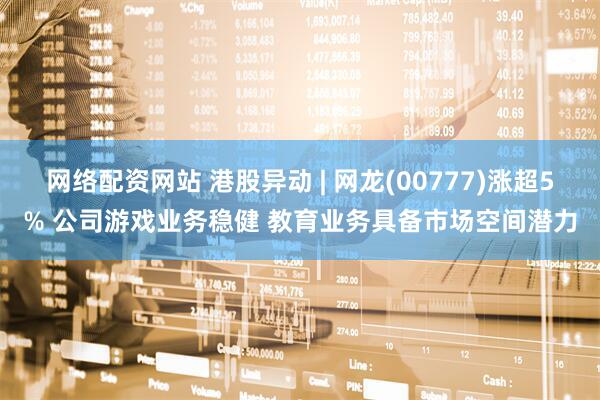 网络配资网站 港股异动 | 网龙(00777)涨超5% 公司游戏业务稳健 教育业务具备市场空间潜力