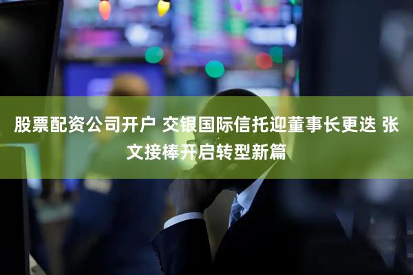 股票配资公司开户 交银国际信托迎董事长更迭 张文接棒开启转型新篇