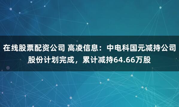 在线股票配资公司 高凌信息：中电科国元减持公司股份计划完成，累计减持64.66万股