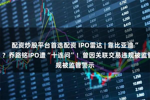 配资炒股平台首选配资 IPO雷达 | 靠比亚迪“催肥”？乔路铭IPO遭“十连问”！曾因关联交易违规被监管警示