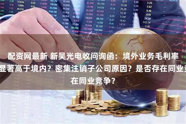 配资网最新 新吴光电收问询函：境外业务毛利率为何显著高于境内？密集注销子公司原因？是否存在同业竞争？