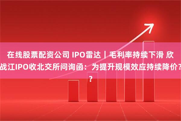 在线股票配资公司 IPO雷达｜毛利率持续下滑 欣战江IPO收北交所问询函：为提升规模效应持续降价？