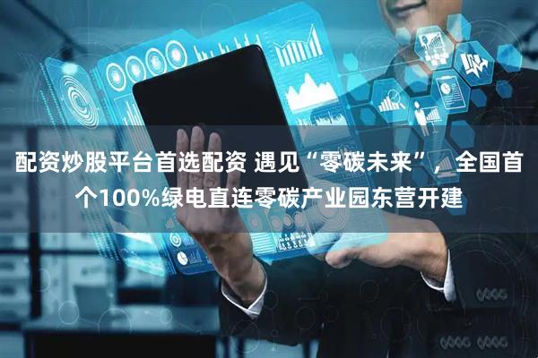 配资炒股平台首选配资 遇见“零碳未来”，全国首个100%绿电直连零碳产业园东营开建