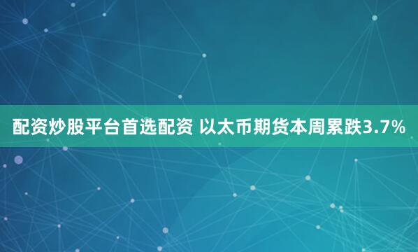 配资炒股平台首选配资 以太币期货本周累跌3.7%