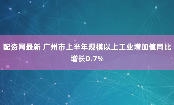配资网最新 广州市上半年规模以上工业增加值同比增长0.7%