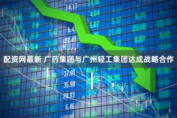 配资网最新 广药集团与广州轻工集团达成战略合作