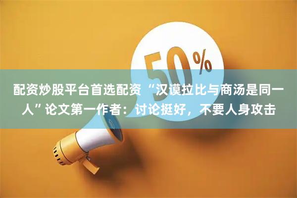 配资炒股平台首选配资 “汉谟拉比与商汤是同一人”论文第一作者：讨论挺好，不要人身攻击