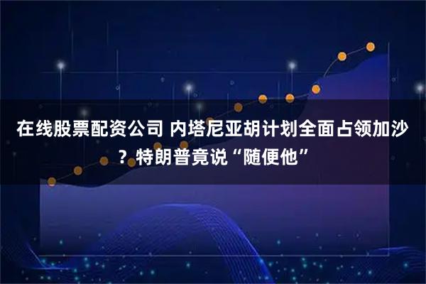 在线股票配资公司 内塔尼亚胡计划全面占领加沙？特朗普竟说“随便他”
