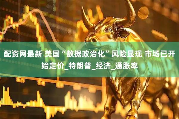 配资网最新 美国“数据政治化”风险显现 市场已开始定价_特朗普_经济_通胀率