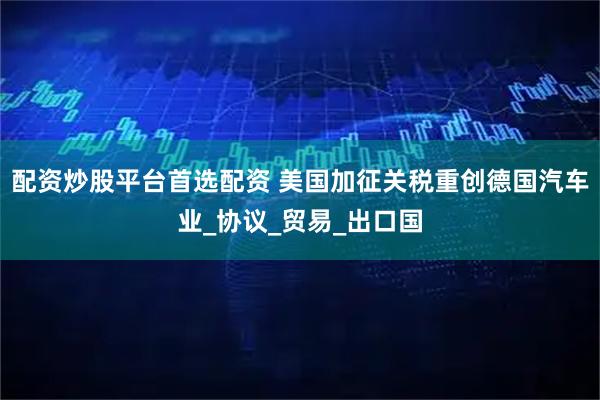 配资炒股平台首选配资 美国加征关税重创德国汽车业_协议_贸易_出口国