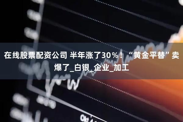 在线股票配资公司 半年涨了30％！“黄金平替”卖爆了_白银_企业_加工
