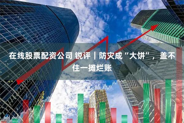 在线股票配资公司 锐评｜防灾成“大饼”，盖不住一摊烂账