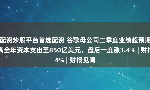配资炒股平台首选配资 谷歌母公司二季度业绩超预期，提高全年资本支出至850亿美元，盘后一度涨3.4% | 财报见闻