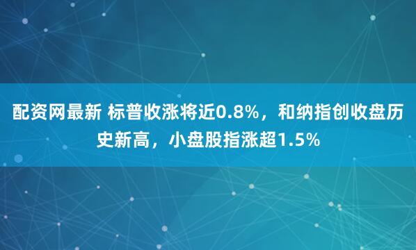 配资网最新 标普收涨将近0.8%，和纳指创收盘历史新高，小盘股指涨超1.5%