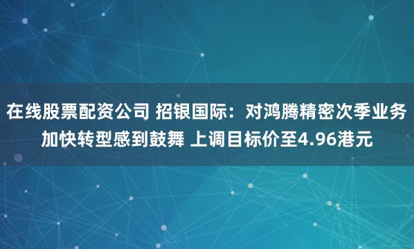 在线股票配资公司 招银国际：对鸿腾精密次季业务加快转型感到鼓舞 上调目标价至4.96港元