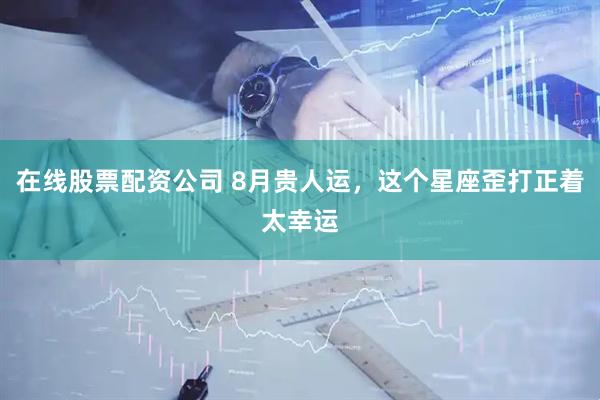 在线股票配资公司 8月贵人运，这个星座歪打正着太幸运