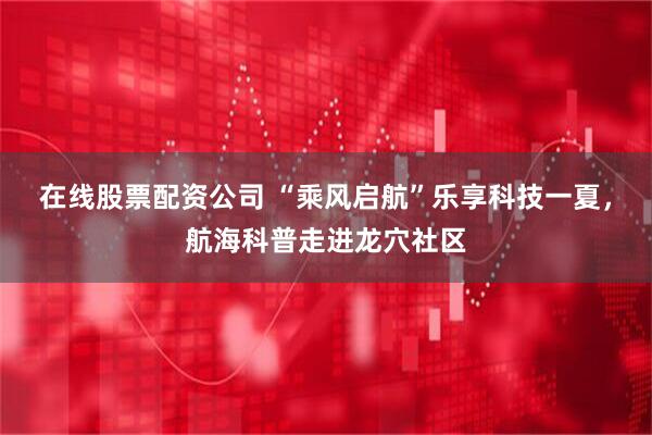 在线股票配资公司 “乘风启航”乐享科技一夏，航海科普走进龙穴社区