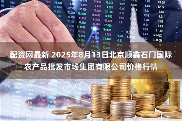 配资网最新 2025年8月13日北京顺鑫石门国际农产品批发市场集团有限公司价格行情