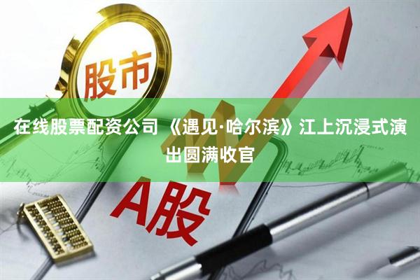在线股票配资公司 《遇见·哈尔滨》江上沉浸式演出圆满收官