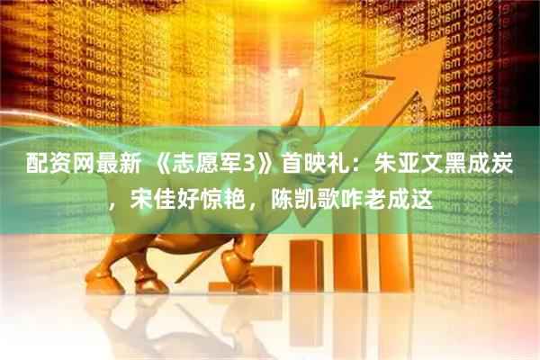 配资网最新 《志愿军3》首映礼：朱亚文黑成炭，宋佳好惊艳，陈凯歌咋老成这