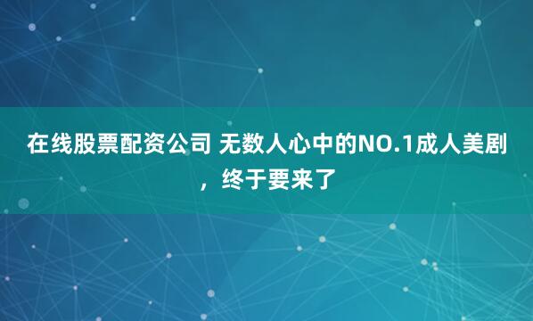 在线股票配资公司 无数人心中的NO.1成人美剧，终于要来了