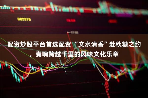 配资炒股平台首选配资 “文水清香”赴秋糖之约，奏响跨越千里的风味文化乐章
