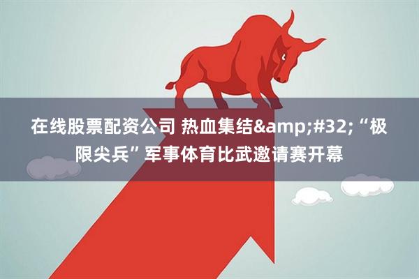 在线股票配资公司 热血集结 “极限尖兵”军事体育比武邀请赛开幕