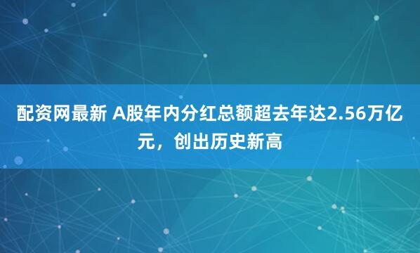 配资网最新 A股年内分红总额超去年达2.56万亿元，创出历史新高