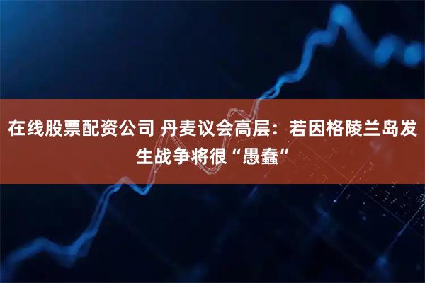 在线股票配资公司 丹麦议会高层：若因格陵兰岛发生战争将很“愚蠢”