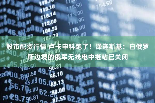 股市配资行情 卢卡申科跑了！泽连斯基：白俄罗斯边境的俄军无线电中继站已关闭