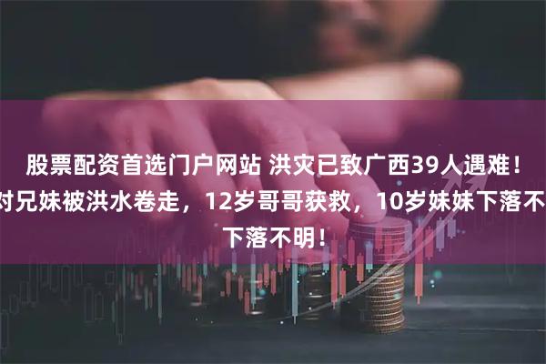 股票配资首选门户网站 洪灾已致广西39人遇难！一对兄妹被洪水卷走，12岁哥哥获救，10岁妹妹下落不明！